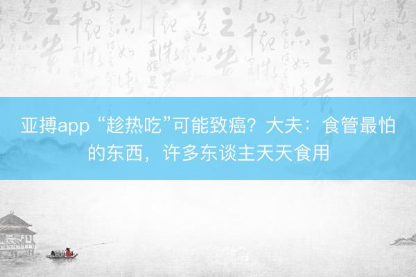 亚搏app “趁热吃”可能致癌？大夫：食管最怕的东西，许多东谈主天天食用
