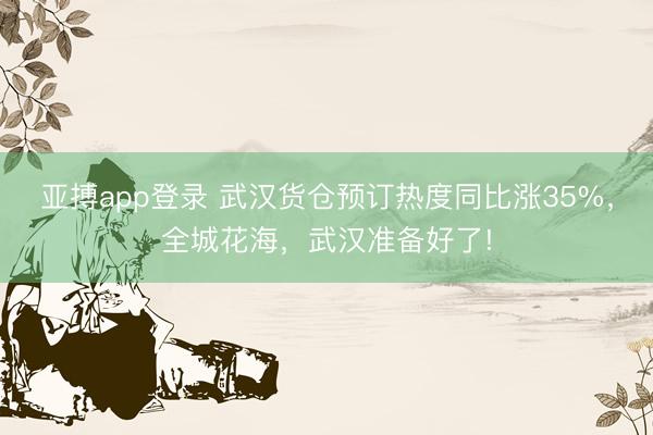 亚搏app登录 武汉货仓预订热度同比涨35%，全城花海，武汉准备好了!