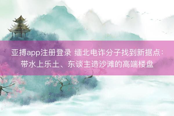 亚搏app注册登录 缅北电诈分子找到新据点：带水上乐土、东谈主造沙滩的高端楼盘