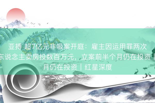 亚搏 超7亿元非吸案开庭：雇主因运用罪两次判刑，老东说念主卖房投数百万元，立案前半个月仍在投资｜红星深度