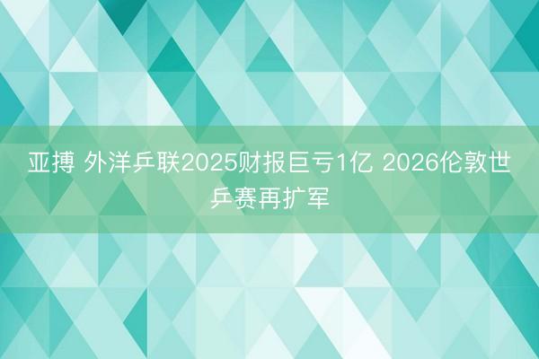 亚搏 外洋乒联2025财报巨亏1亿 2026伦敦世乒赛再扩军
