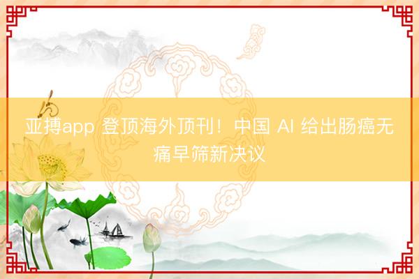 亚搏app 登顶海外顶刊！中国 AI 给出肠癌无痛早筛新决议