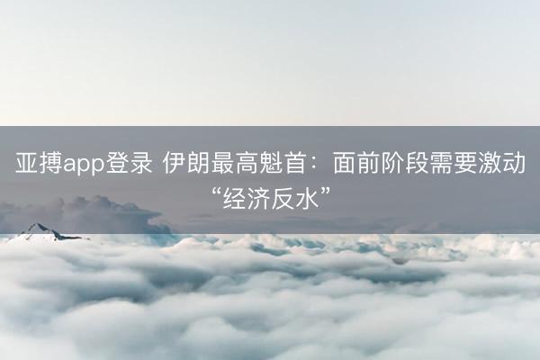 亚搏app登录 伊朗最高魁首：面前阶段需要激动“经济反水”