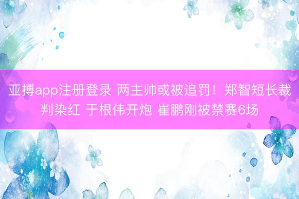 亚搏app注册登录 两主帅或被追罚！郑智短长裁判染红 于根伟开炮 崔鹏刚被禁赛6场