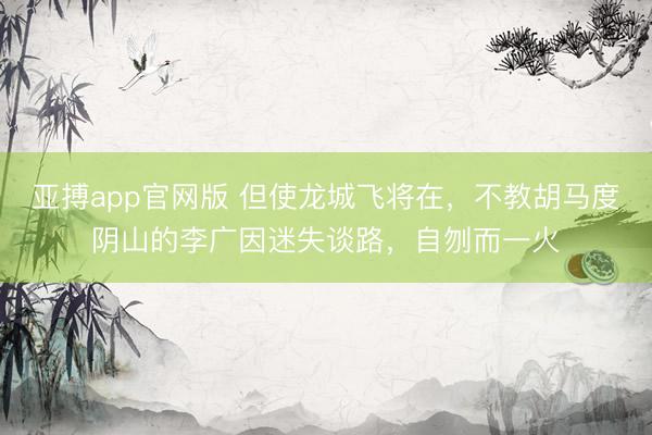 亚搏app官网版 但使龙城飞将在，不教胡马度阴山的李广因迷失谈路，自刎而一火