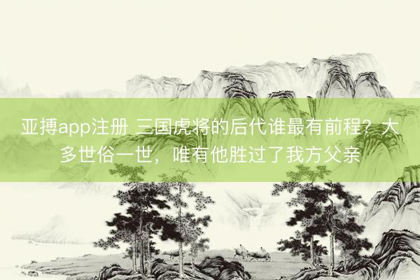 亚搏app注册 三国虎将的后代谁最有前程？大多世俗一世，唯有他胜过了我方父亲