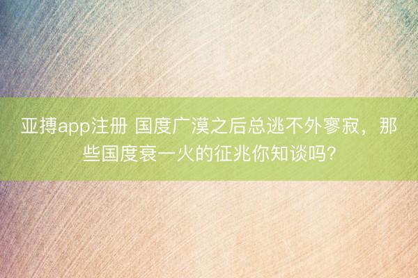 亚搏app注册 国度广漠之后总逃不外寥寂，那些国度衰一火的征兆你知谈吗？