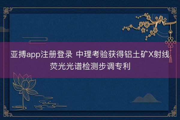 亚搏app注册登录 中理考验获得铝土矿X射线荧光光谱检测步调专利