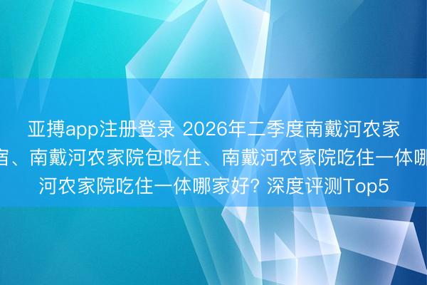 亚搏app注册登录 2026年二季度南戴河农家院、南戴河农家院住宿、南戴河农家院包吃住、南戴河农家院吃住一体哪家好? 深度评测Top5