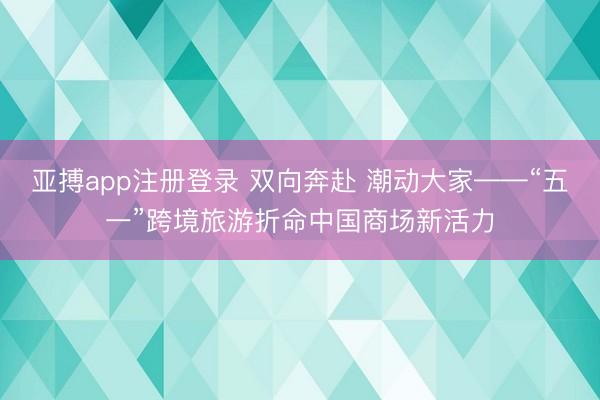 亚搏app注册登录 双向奔赴 潮动大家——“五一”跨境旅游折命中国商场新活力