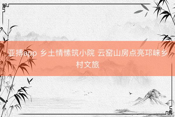 亚搏app 乡土情愫筑小院 云窑山房点亮邛崃乡村文旅