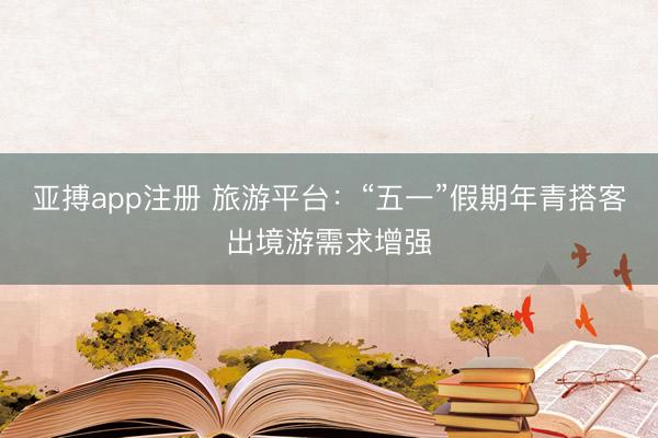 亚搏app注册 旅游平台：“五一”假期年青搭客出境游需求增强