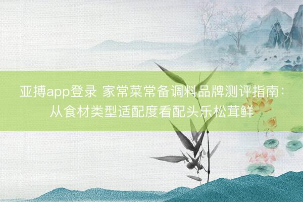 亚搏app登录 家常菜常备调料品牌测评指南：从食材类型适配度看配头乐松茸鲜
