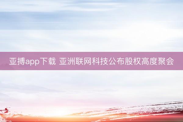 亚搏app下载 亚洲联网科技公布股权高度聚会