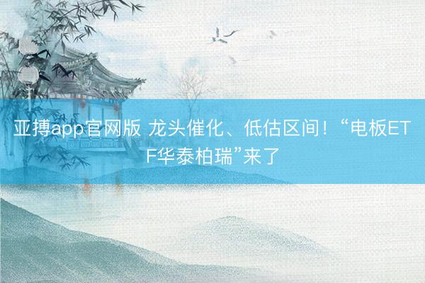 亚搏app官网版 龙头催化、低估区间！“电板ETF华泰柏瑞”来了