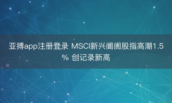 亚搏app注册登录 MSCI新兴阛阓股指高潮1.5% 创记录新高
