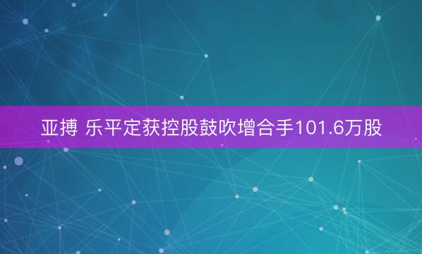 亚搏 乐平定获控股鼓吹增合手101.6万股