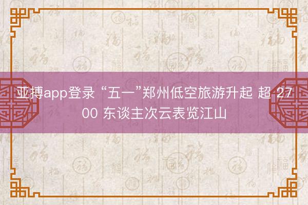 亚搏app登录 “五一”郑州低空旅游升起 超 2700 东谈主次云表览江山