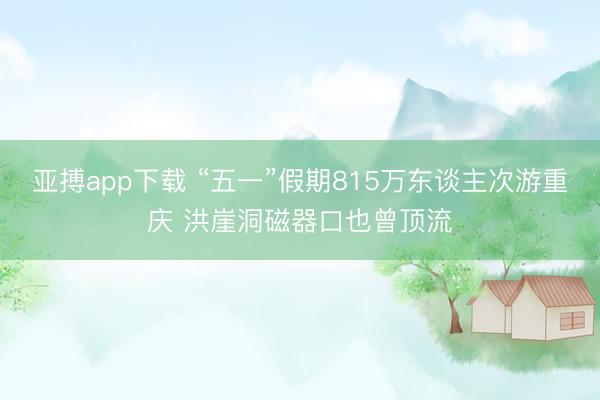亚搏app下载 “五一”假期815万东谈主次游重庆 洪崖洞磁器口也曾顶流