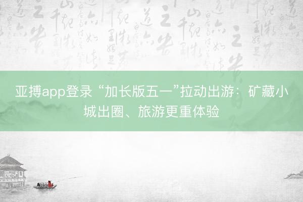 亚搏app登录 “加长版五一”拉动出游：矿藏小城出圈、旅游更重体验